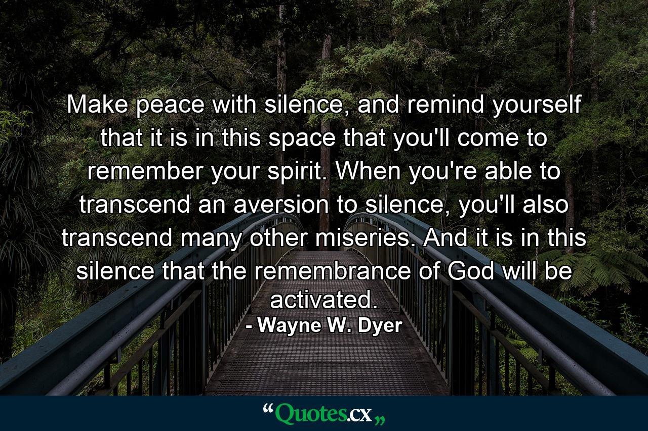 Make peace with silence, and remind yourself that it is in this space that you'll come to remember your spirit. When you're able to transcend an aversion to silence, you'll also transcend many other miseries. And it is in this silence that the remembrance of God will be activated. - Quote by Wayne W. Dyer