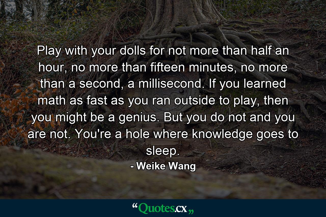 Play with your dolls for not more than half an hour, no more than fifteen minutes, no more than a second, a millisecond. If you learned math as fast as you ran outside to play, then you might be a genius. But you do not and you are not. You're a hole where knowledge goes to sleep. - Quote by Weike Wang