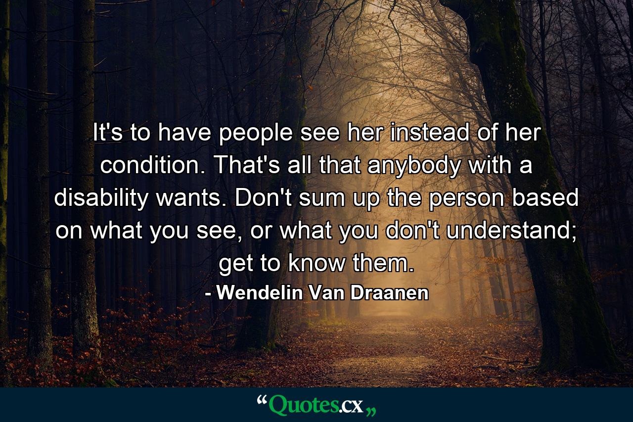 It's to have people see her instead of her condition. That's all that anybody with a disability wants. Don't sum up the person based on what you see, or what you don't understand; get to know them. - Quote by Wendelin Van Draanen