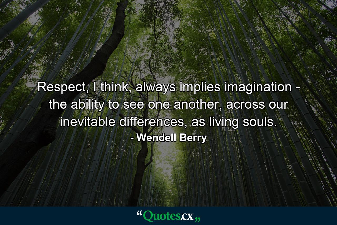 Respect, I think, always implies imagination - the ability to see one another, across our inevitable differences, as living souls. - Quote by Wendell Berry