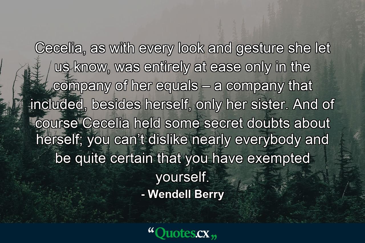 Cecelia, as with every look and gesture she let us know, was entirely at ease only in the company of her equals – a company that included, besides herself, only her sister. And of course Cecelia held some secret doubts about herself; you can’t dislike nearly everybody and be quite certain that you have exempted yourself. - Quote by Wendell Berry