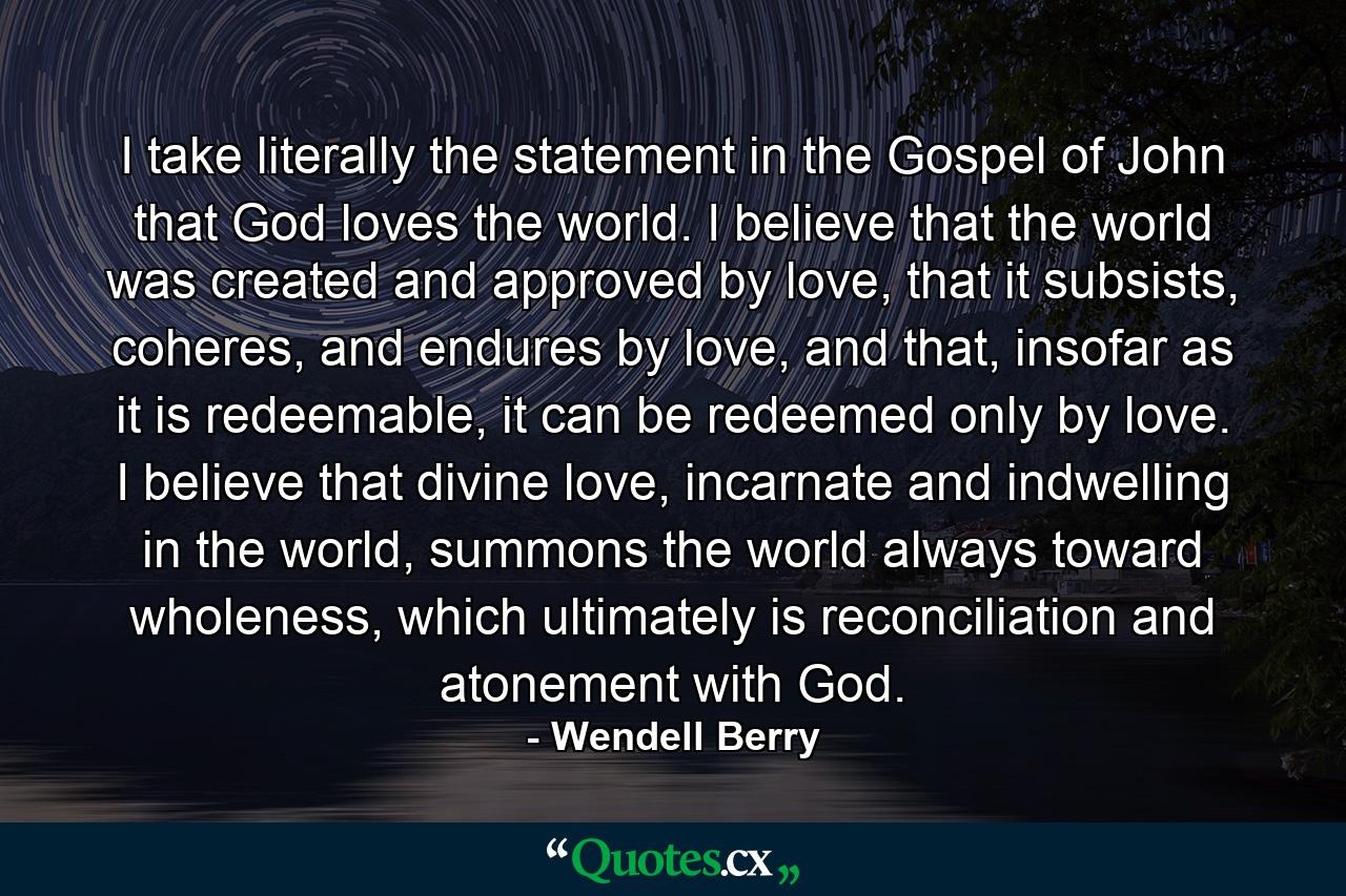 I take literally the statement in the Gospel of John that God loves the world. I believe that the world was created and approved by love, that it subsists, coheres, and endures by love, and that, insofar as it is redeemable, it can be redeemed only by love. I believe that divine love, incarnate and indwelling in the world, summons the world always toward wholeness, which ultimately is reconciliation and atonement with God. - Quote by Wendell Berry