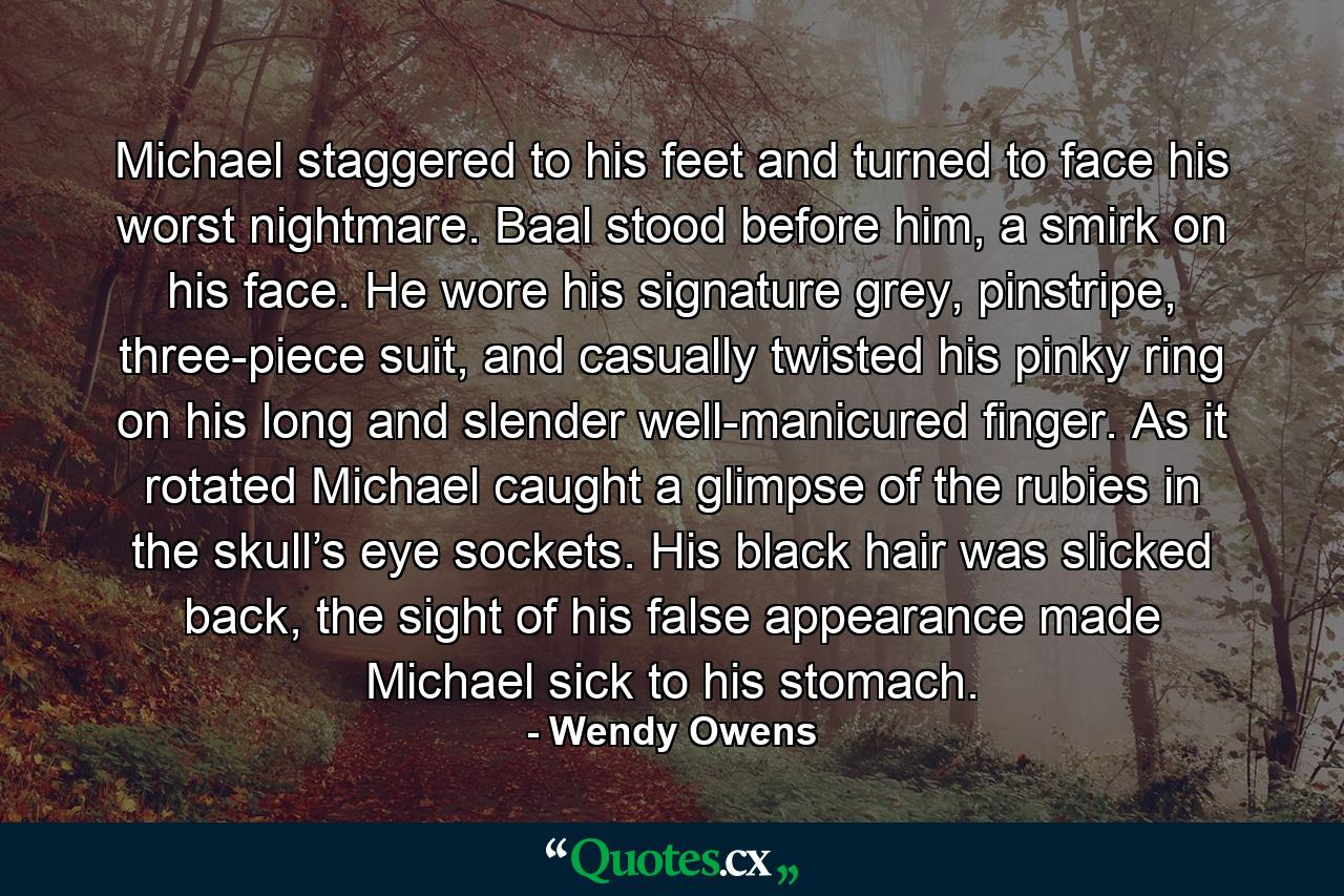 Michael staggered to his feet and turned to face his worst nightmare. Baal stood before him, a smirk on his face. He wore his signature grey, pinstripe, three-piece suit, and casually twisted his pinky ring on his long and slender well-manicured finger. As it rotated Michael caught a glimpse of the rubies in the skull’s eye sockets. His black hair was slicked back, the sight of his false appearance made Michael sick to his stomach. - Quote by Wendy Owens