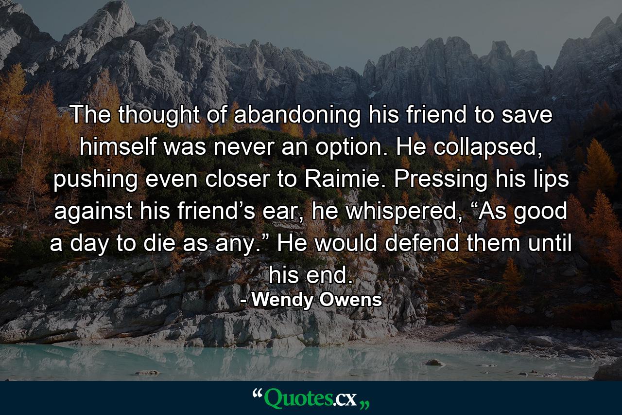 The thought of abandoning his friend to save himself was never an option. He collapsed, pushing even closer to Raimie. Pressing his lips against his friend’s ear, he whispered, “As good a day to die as any.” He would defend them until his end. - Quote by Wendy Owens