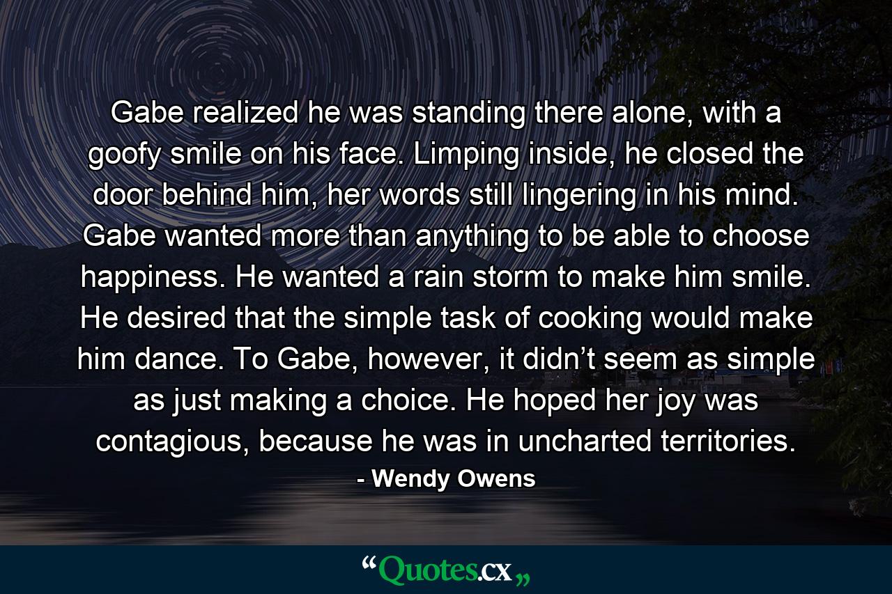 Gabe realized he was standing there alone, with a goofy smile on his face. Limping inside, he closed the door behind him, her words still lingering in his mind. Gabe wanted more than anything to be able to choose happiness. He wanted a rain storm to make him smile. He desired that the simple task of cooking would make him dance. To Gabe, however, it didn’t seem as simple as just making a choice. He hoped her joy was contagious, because he was in uncharted territories. - Quote by Wendy Owens