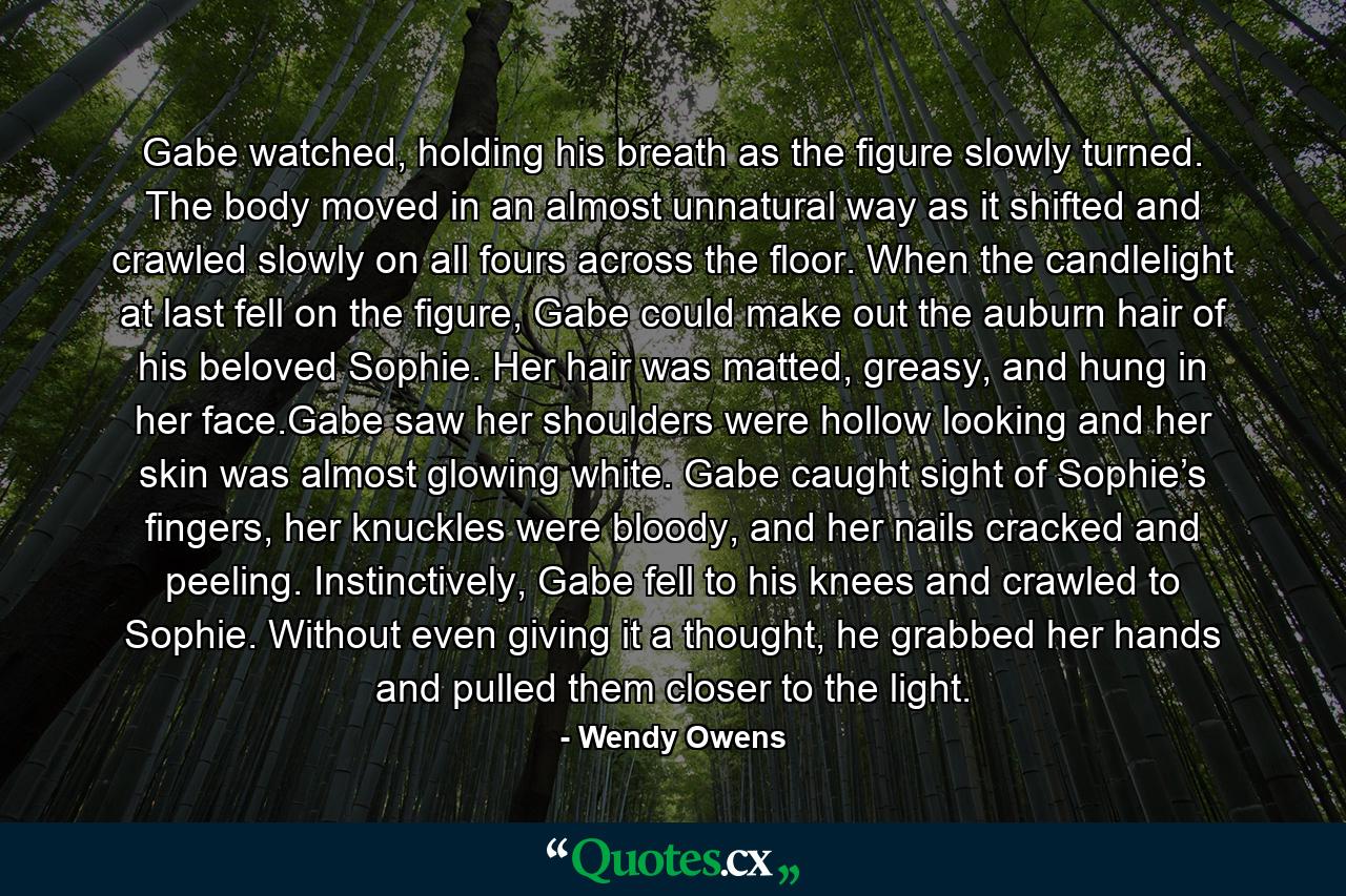 Gabe watched, holding his breath as the figure slowly turned. The body moved in an almost unnatural way as it shifted and crawled slowly on all fours across the floor. When the candlelight at last fell on the figure, Gabe could make out the auburn hair of his beloved Sophie. Her hair was matted, greasy, and hung in her face.Gabe saw her shoulders were hollow looking and her skin was almost glowing white. Gabe caught sight of Sophie’s fingers, her knuckles were bloody, and her nails cracked and peeling. Instinctively, Gabe fell to his knees and crawled to Sophie. Without even giving it a thought, he grabbed her hands and pulled them closer to the light. - Quote by Wendy Owens