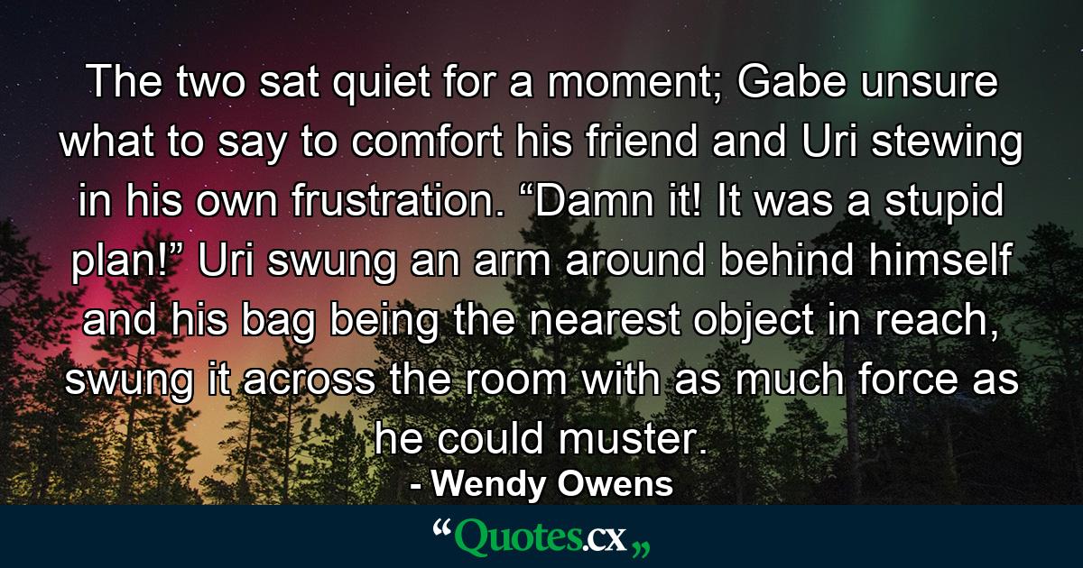 The two sat quiet for a moment; Gabe unsure what to say to comfort his friend and Uri stewing in his own frustration. “Damn it! It was a stupid plan!” Uri swung an arm around behind himself and his bag being the nearest object in reach, swung it across the room with as much force as he could muster. - Quote by Wendy Owens