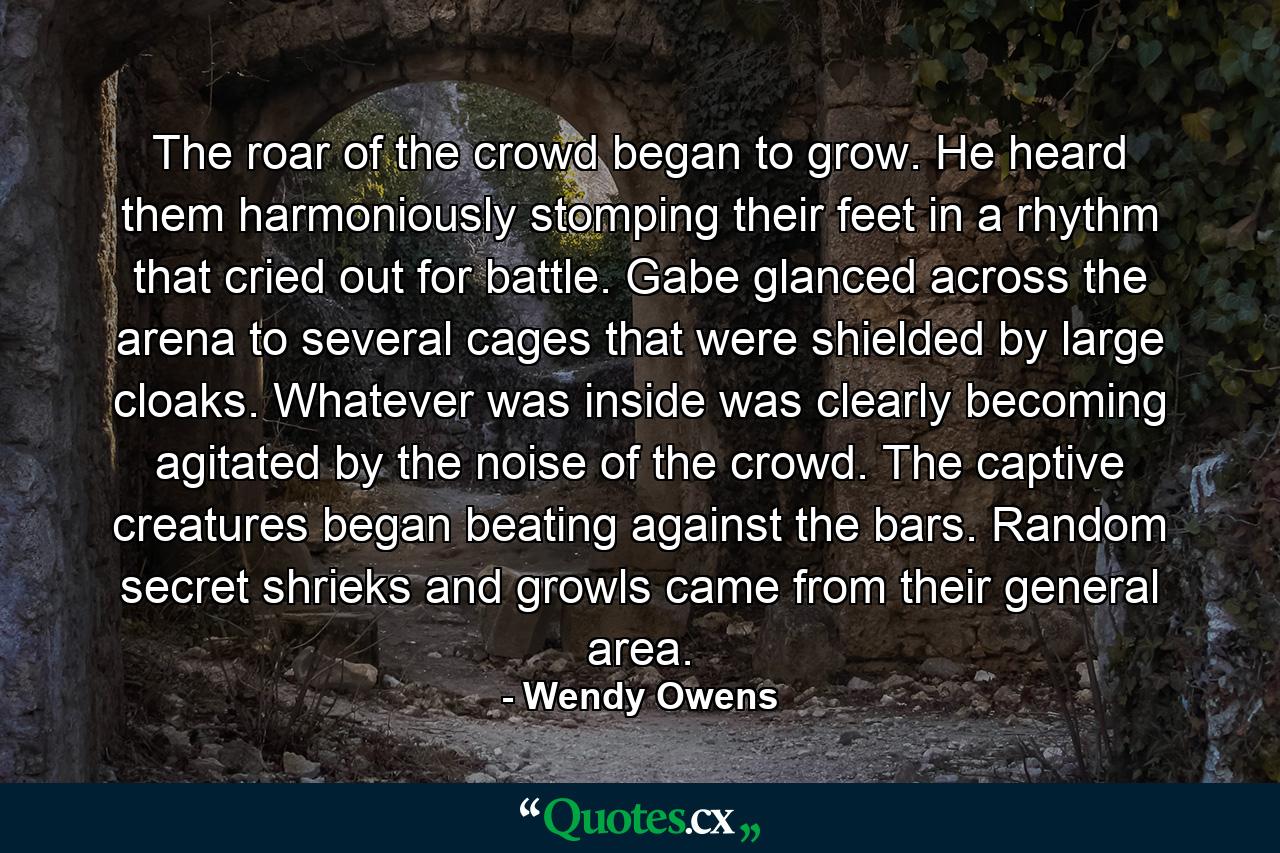 The roar of the crowd began to grow. He heard them harmoniously stomping their feet in a rhythm that cried out for battle. Gabe glanced across the arena to several cages that were shielded by large cloaks. Whatever was inside was clearly becoming agitated by the noise of the crowd. The captive creatures began beating against the bars. Random secret shrieks and growls came from their general area. - Quote by Wendy Owens