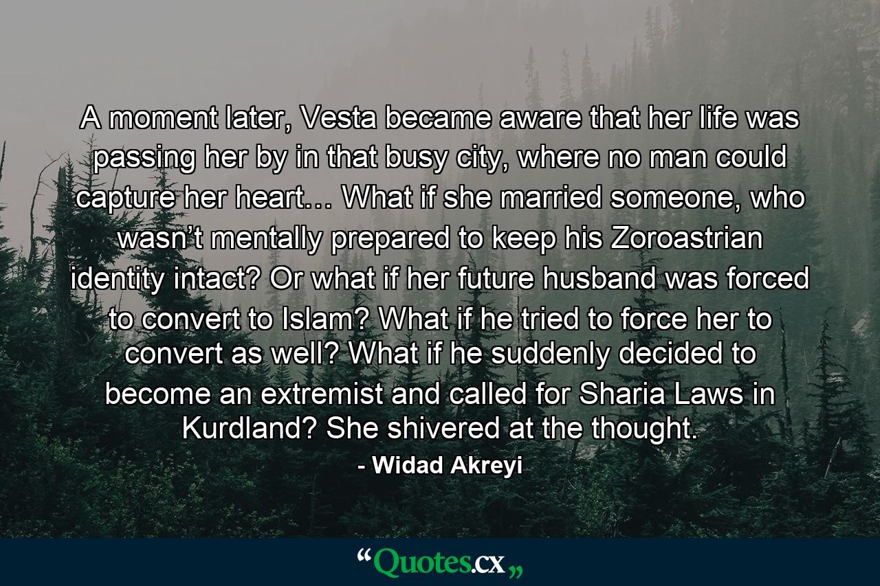 A moment later, Vesta became aware that her life was passing her by in that busy city, where no man could capture her heart… What if she married someone, who wasn’t mentally prepared to keep his Zoroastrian identity intact? Or what if her future husband was forced to convert to Islam? What if he tried to force her to convert as well? What if he suddenly decided to become an extremist and called for Sharia Laws in Kurdland? She shivered at the thought. - Quote by Widad Akreyi