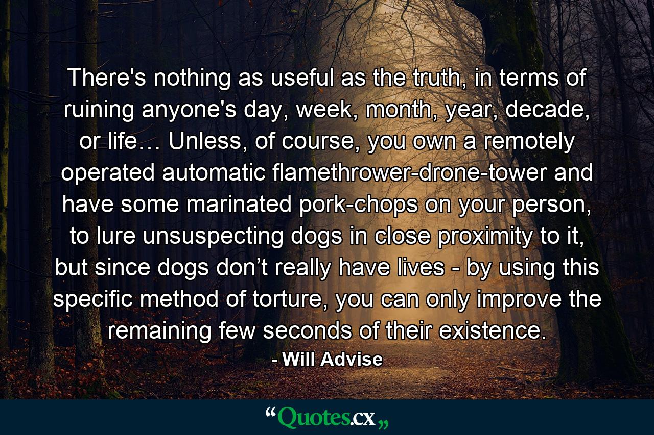 There's nothing as useful as the truth, in terms of ruining anyone's day, week, month, year, decade, or life… Unless, of course, you own a remotely operated automatic flamethrower-drone-tower and have some marinated pork-chops on your person, to lure unsuspecting dogs in close proximity to it, but since dogs don’t really have lives - by using this specific method of torture, you can only improve the remaining few seconds of their existence. - Quote by Will Advise