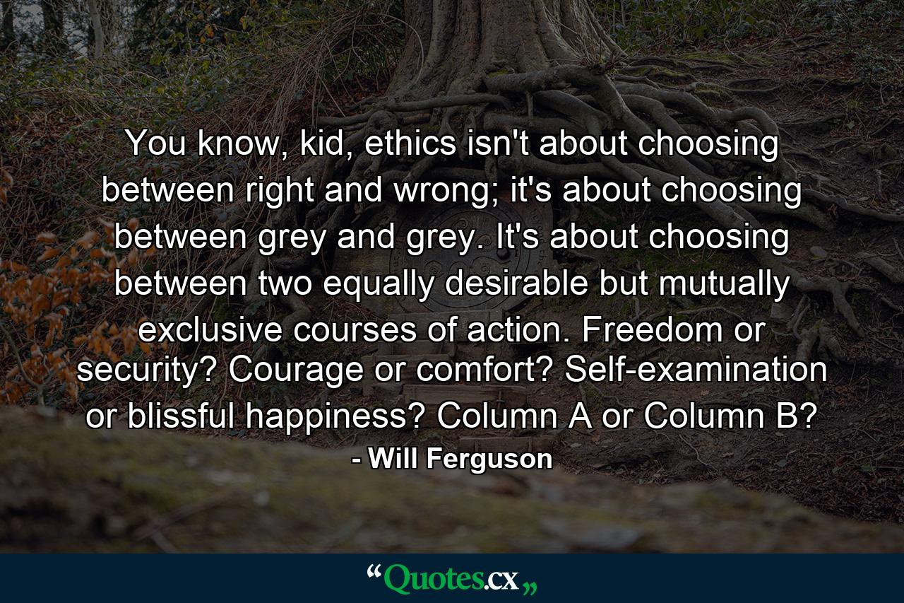 You know, kid, ethics isn't about choosing between right and wrong; it's about choosing between grey and grey. It's about choosing between two equally desirable but mutually exclusive courses of action. Freedom or security? Courage or comfort? Self-examination or blissful happiness? Column A or Column B? - Quote by Will Ferguson