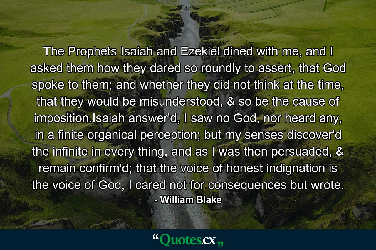 The Prophets Isaiah and Ezekiel dined with me, and I asked them how they dared so roundly to assert, that God spoke to them; and whether they did not think at the time, that they would be misunderstood, & so be the cause of imposition.Isaiah answer'd, I saw no God, nor heard any, in a finite organical perception; but my senses discover'd the infinite in every thing, and as I was then persuaded, & remain confirm'd; that the voice of honest indignation is the voice of God, I cared not for consequences but wrote. - Quote by William Blake