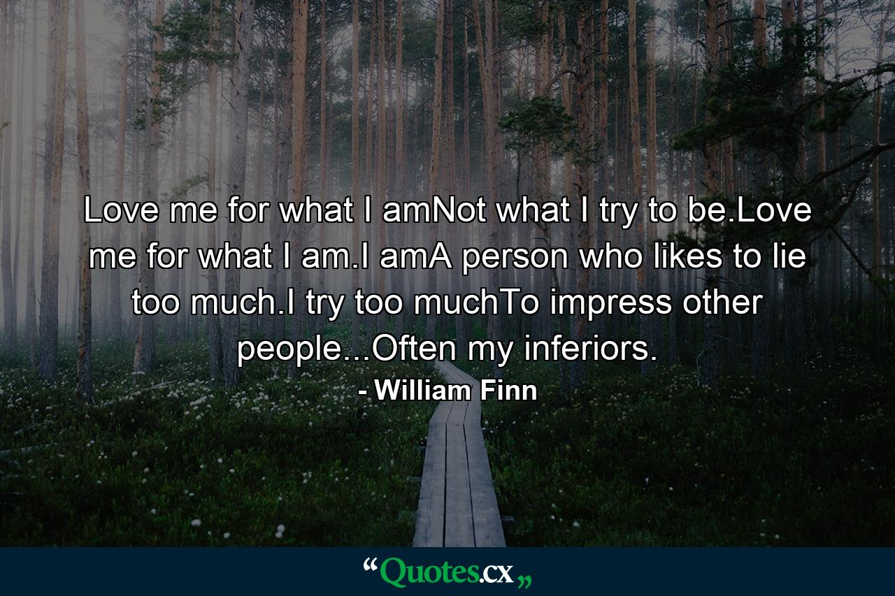 Love me for what I amNot what I try to be.Love me for what I am.I amA person who likes to lie too much.I try too muchTo impress other people...Often my inferiors. - Quote by William Finn