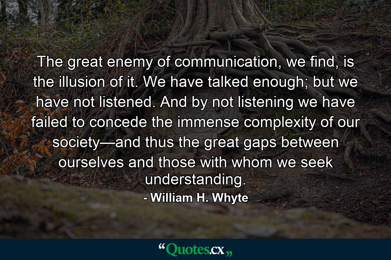 The great enemy of communication, we find, is the illusion of it. We have talked enough; but we have not listened. And by not listening we have failed to concede the immense complexity of our society—and thus the great gaps between ourselves and those with whom we seek understanding. - Quote by William H. Whyte