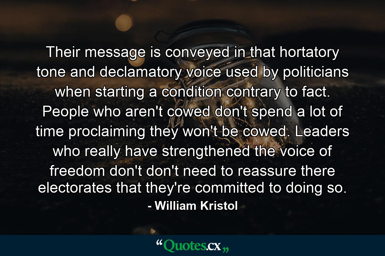 Their message is conveyed in that hortatory tone and declamatory voice used by politicians when starting a condition contrary to fact. People who aren't cowed don't spend a lot of time proclaiming they won't be cowed. Leaders who really have strengthened the voice of freedom don't don't need to reassure there electorates that they're committed to doing so. - Quote by William Kristol