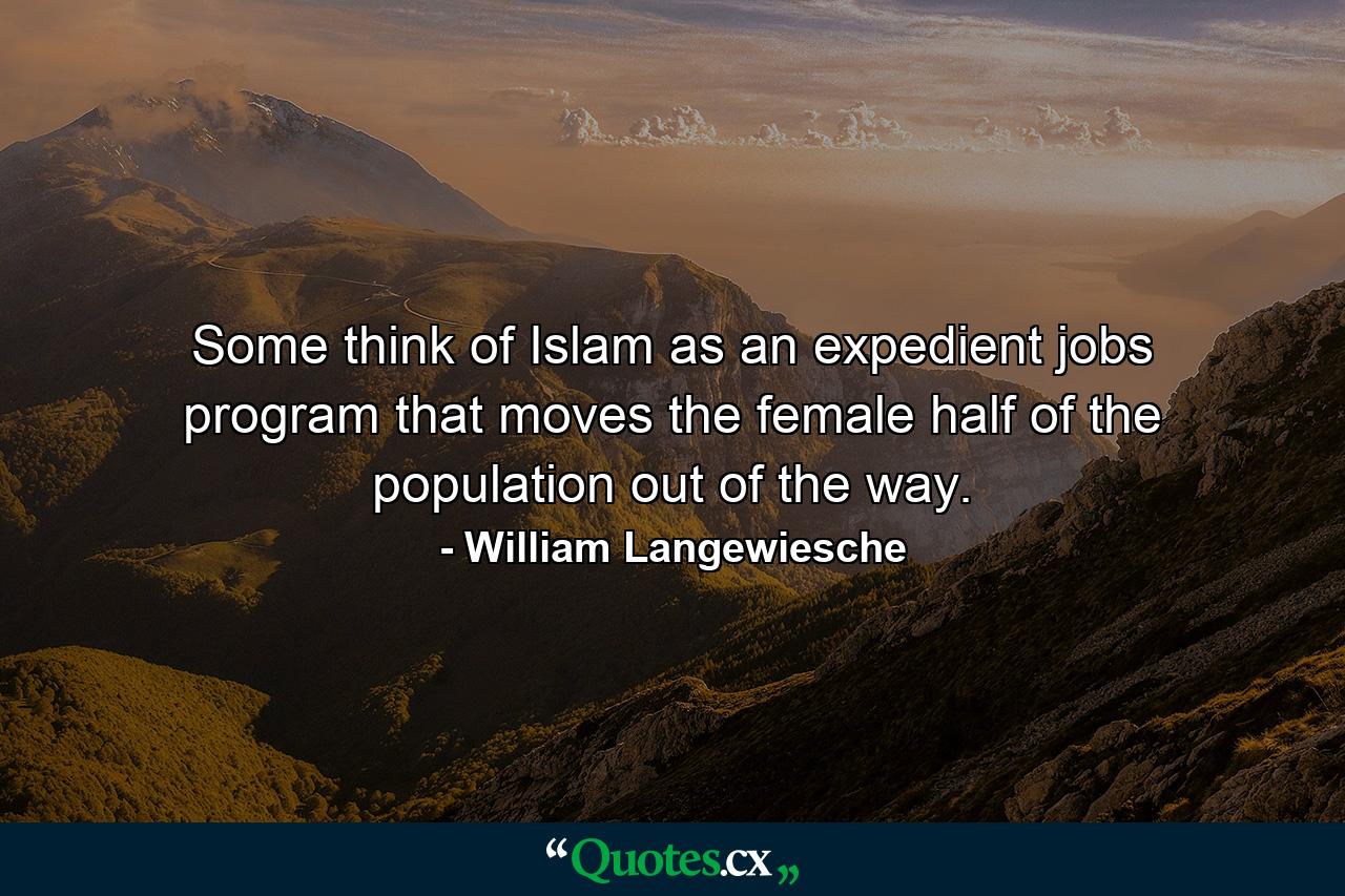 Some think of Islam as an expedient jobs program that moves the female half of the population out of the way. - Quote by William Langewiesche