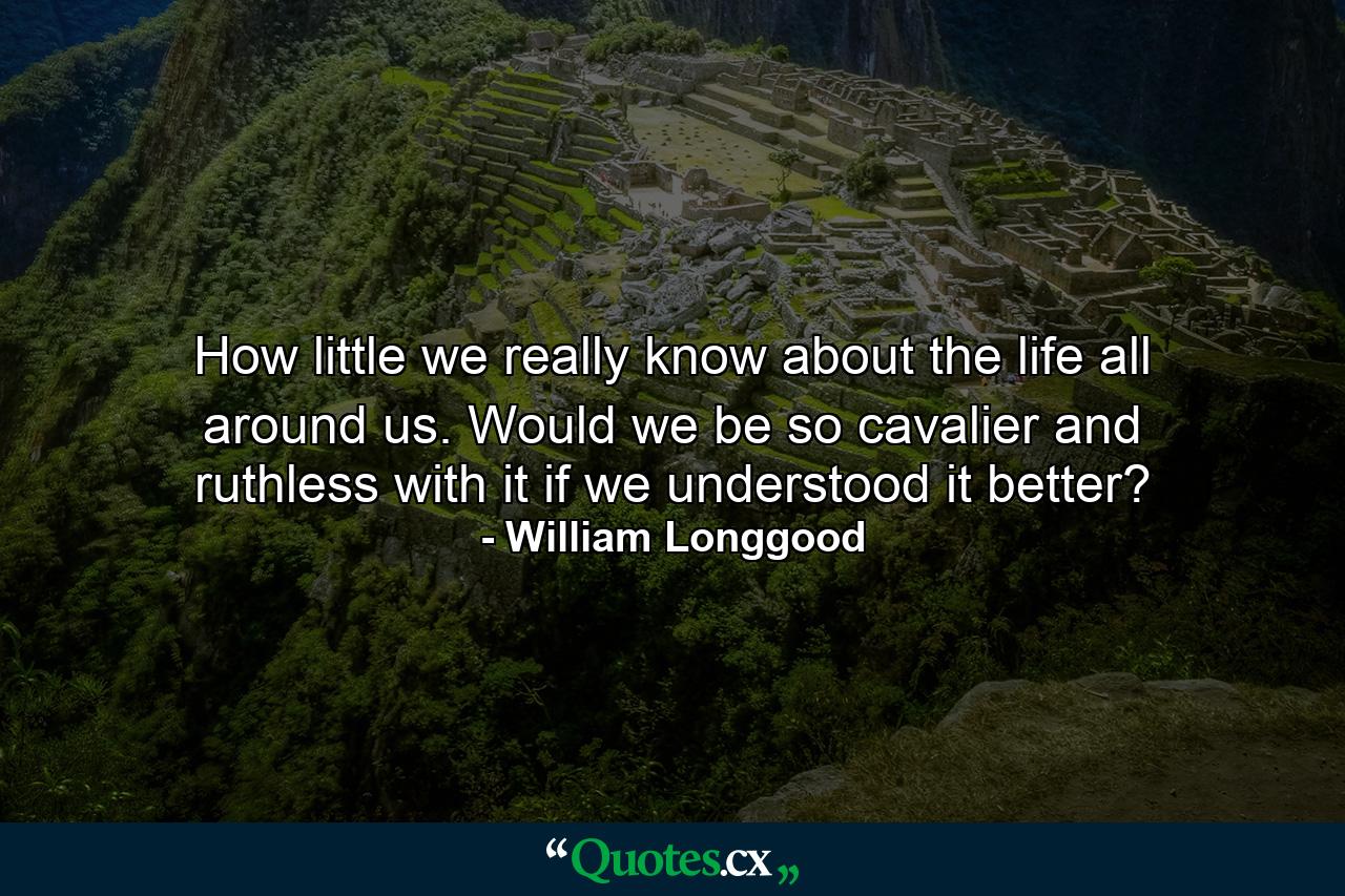 How little we really know about the life all around us. Would we be so cavalier and ruthless with it if we understood it better? - Quote by William Longgood