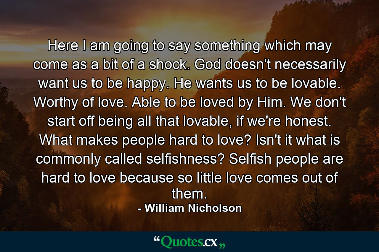 Here I am going to say something which may come as a bit of a shock. God doesn't necessarily want us to be happy. He wants us to be lovable. Worthy of love. Able to be loved by Him. We don't start off being all that lovable, if we're honest. What makes people hard to love? Isn't it what is commonly called selfishness? Selfish people are hard to love because so little love comes out of them. - Quote by William Nicholson