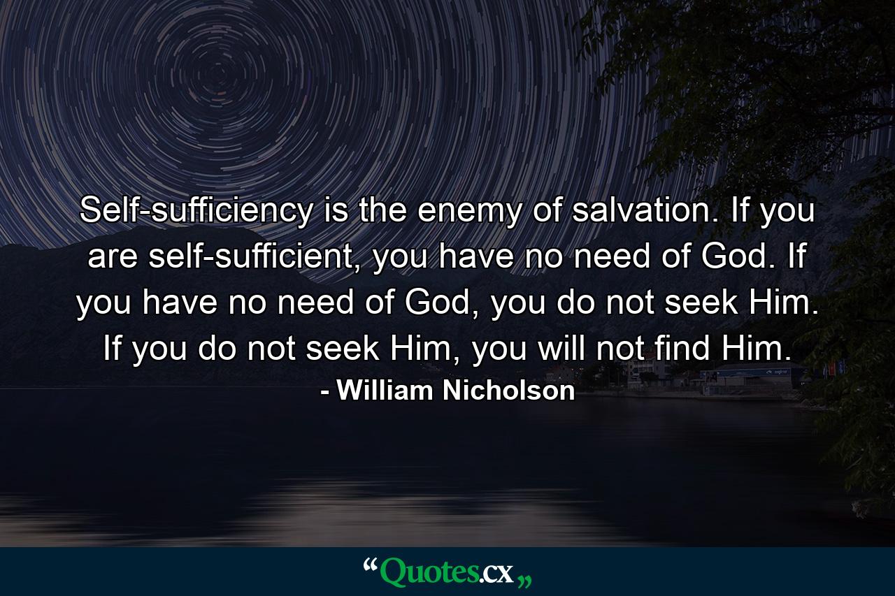 Self-sufficiency is the enemy of salvation. If you are self-sufficient, you have no need of God. If you have no need of God, you do not seek Him. If you do not seek Him, you will not find Him. - Quote by William Nicholson