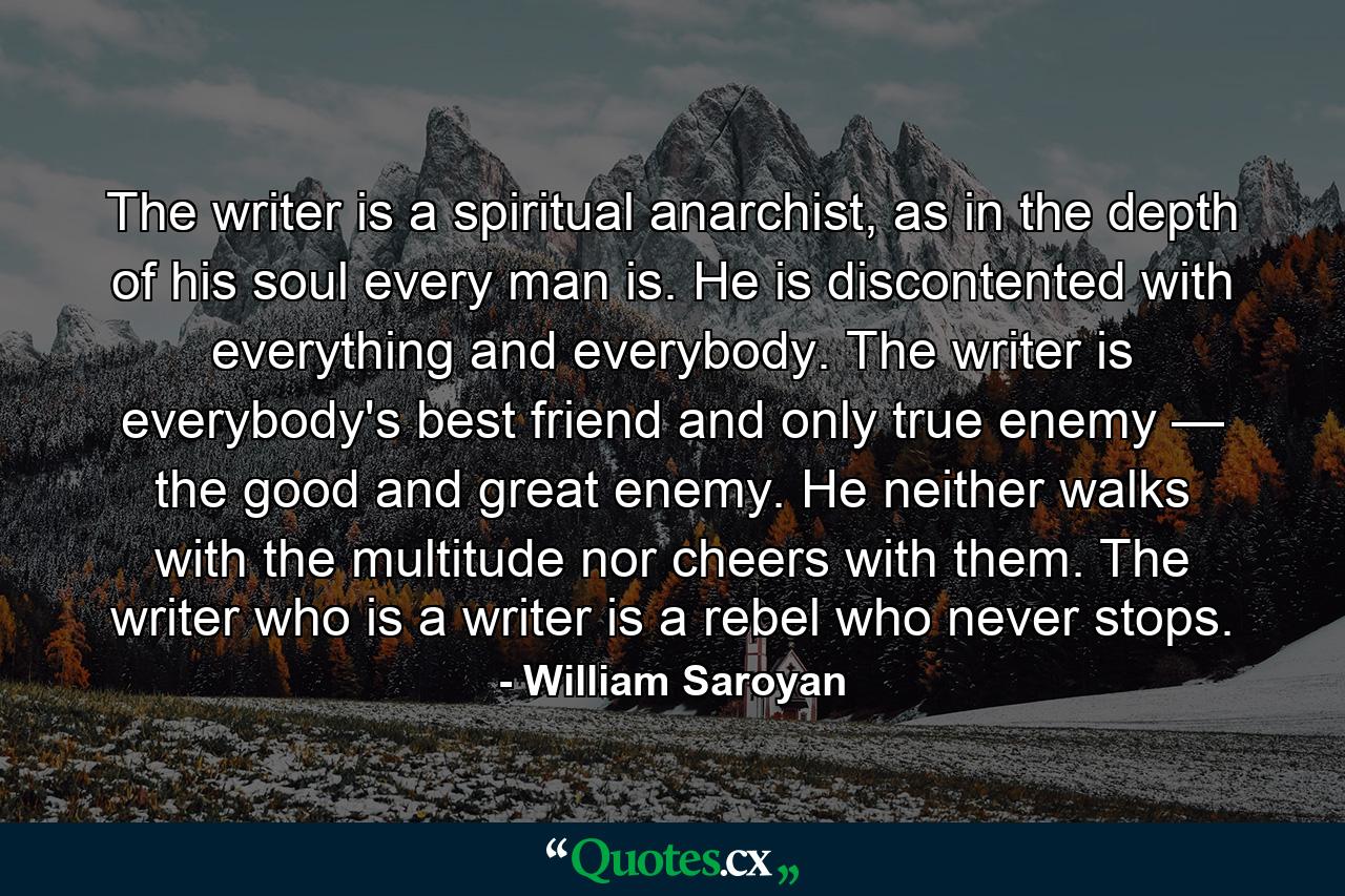 The writer is a spiritual anarchist, as in the depth of his soul every man is. He is discontented with everything and everybody. The writer is everybody's best friend and only true enemy — the good and great enemy. He neither walks with the multitude nor cheers with them. The writer who is a writer is a rebel who never stops. - Quote by William Saroyan