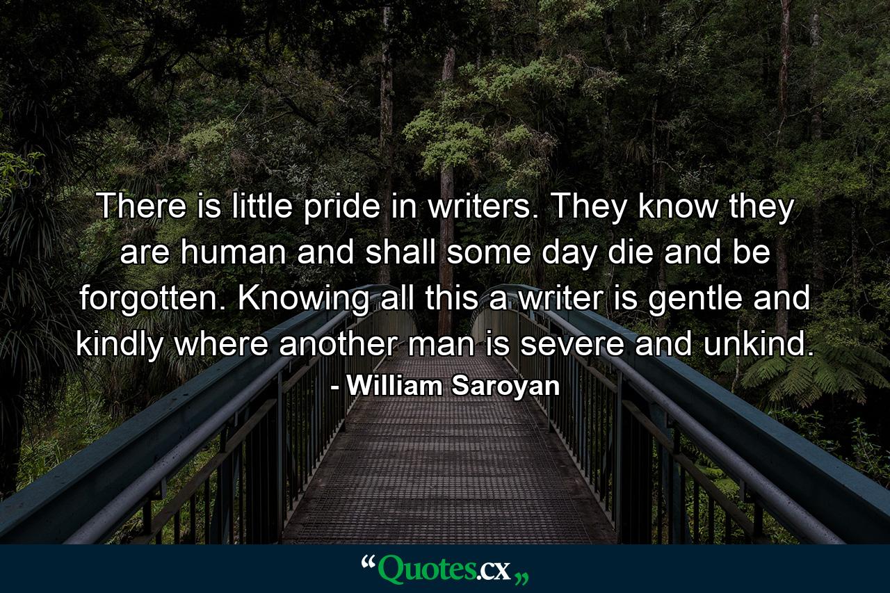 There is little pride in writers. They know they are human and shall some day die and be forgotten. Knowing all this a writer is gentle and kindly where another man is severe and unkind. - Quote by William Saroyan