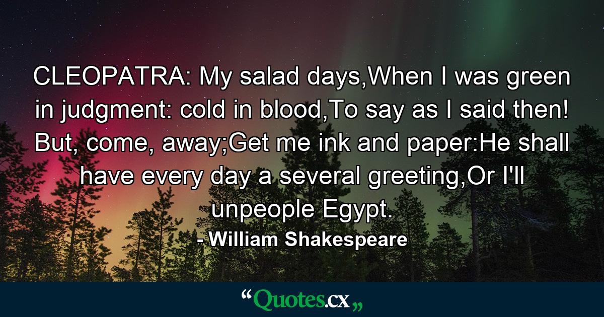 CLEOPATRA: My salad days,When I was green in judgment: cold in blood,To say as I said then! But, come, away;Get me ink and paper:He shall have every day a several greeting,Or I'll unpeople Egypt. - Quote by William Shakespeare