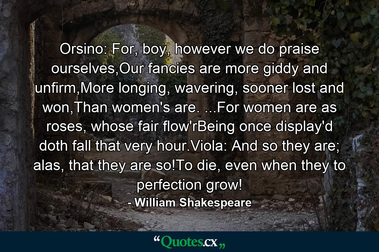 Orsino: For, boy, however we do praise ourselves,Our fancies are more giddy and unfirm,More longing, wavering, sooner lost and won,Than women's are. ...For women are as roses, whose fair flow'rBeing once display'd doth fall that very hour.Viola: And so they are; alas, that they are so!To die, even when they to perfection grow! - Quote by William Shakespeare