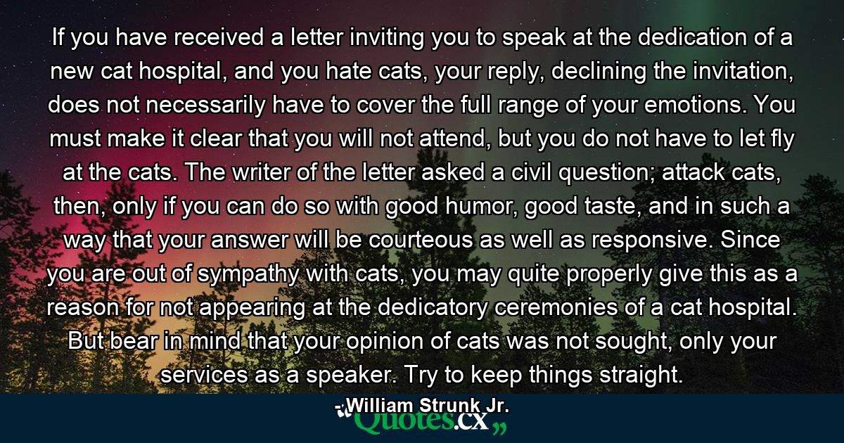 If you have received a letter inviting you to speak at the dedication of a new cat hospital, and you hate cats, your reply, declining the invitation, does not necessarily have to cover the full range of your emotions. You must make it clear that you will not attend, but you do not have to let fly at the cats. The writer of the letter asked a civil question; attack cats, then, only if you can do so with good humor, good taste, and in such a way that your answer will be courteous as well as responsive. Since you are out of sympathy with cats, you may quite properly give this as a reason for not appearing at the dedicatory ceremonies of a cat hospital. But bear in mind that your opinion of cats was not sought, only your services as a speaker. Try to keep things straight. - Quote by William Strunk Jr.