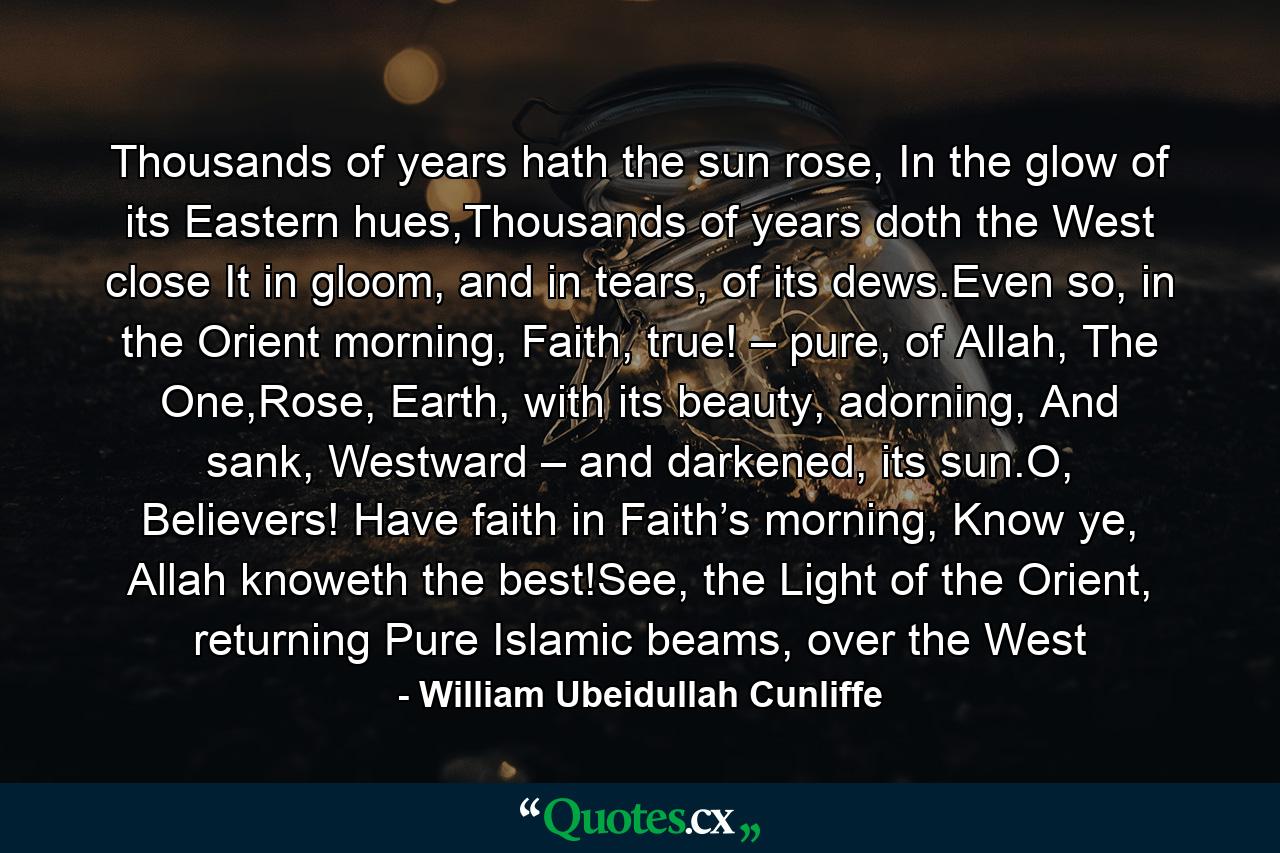 Thousands of years hath the sun rose, In the glow of its Eastern hues,Thousands of years doth the West close It in gloom, and in tears, of its dews.Even so, in the Orient morning, Faith, true! – pure, of Allah, The One,Rose, Earth, with its beauty, adorning, And sank, Westward – and darkened, its sun.O, Believers! Have faith in Faith’s morning, Know ye, Allah knoweth the best!See, the Light of the Orient, returning Pure Islamic beams, over the West - Quote by William Ubeidullah Cunliffe