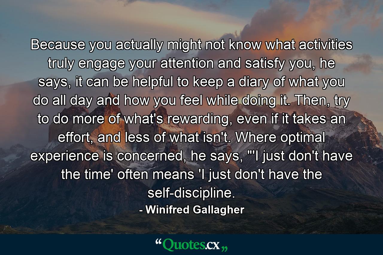 Because you actually might not know what activities truly engage your attention and satisfy you, he says, it can be helpful to keep a diary of what you do all day and how you feel while doing it. Then, try to do more of what's rewarding, even if it takes an effort, and less of what isn't. Where optimal experience is concerned, he says, 