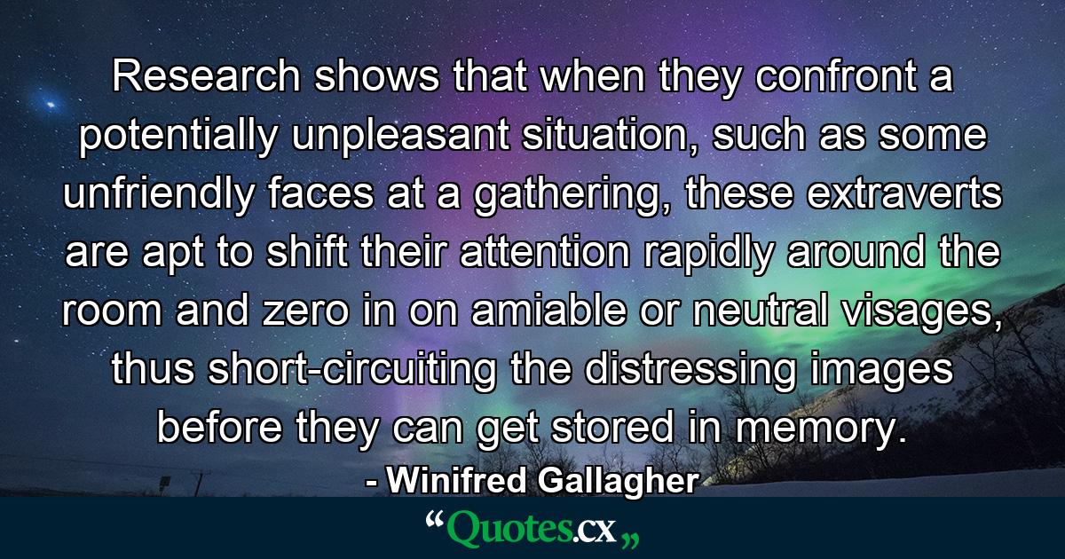 Research shows that when they confront a potentially unpleasant situation, such as some unfriendly faces at a gathering, these extraverts are apt to shift their attention rapidly around the room and zero in on amiable or neutral visages, thus short-circuiting the distressing images before they can get stored in memory. - Quote by Winifred Gallagher