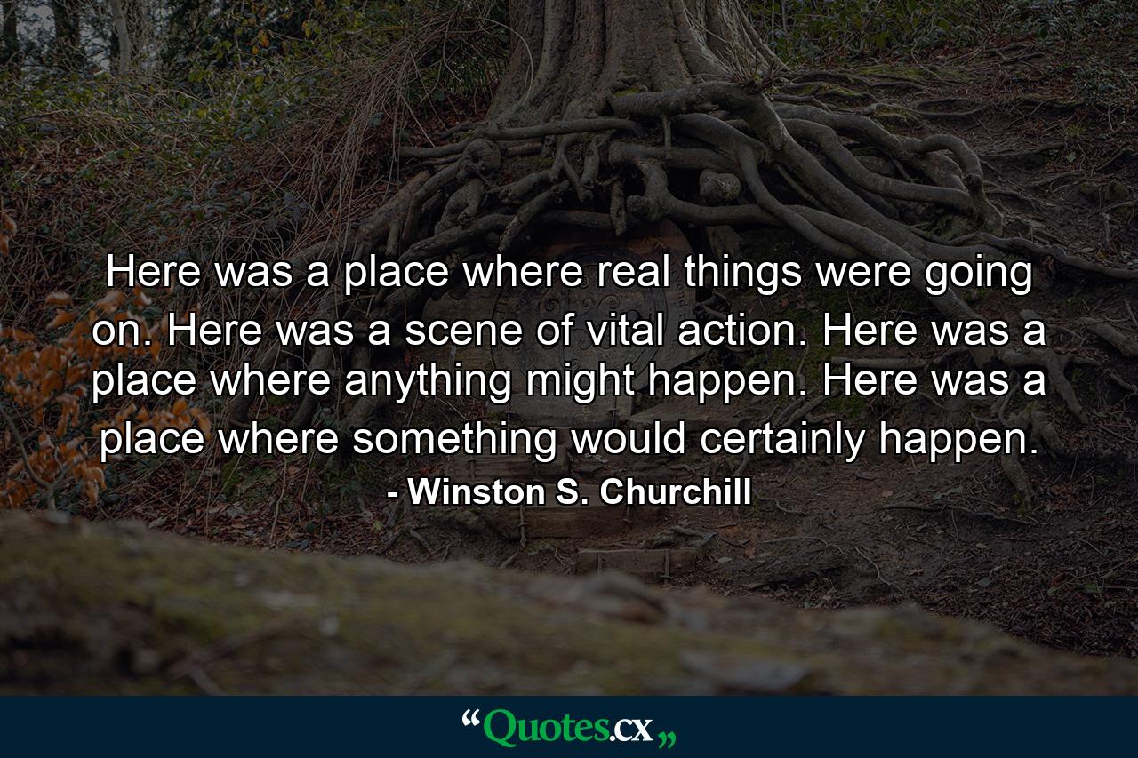 Here was a place where real things were going on. Here was a scene of vital action. Here was a place where anything might happen. Here was a place where something would certainly happen. - Quote by Winston S. Churchill