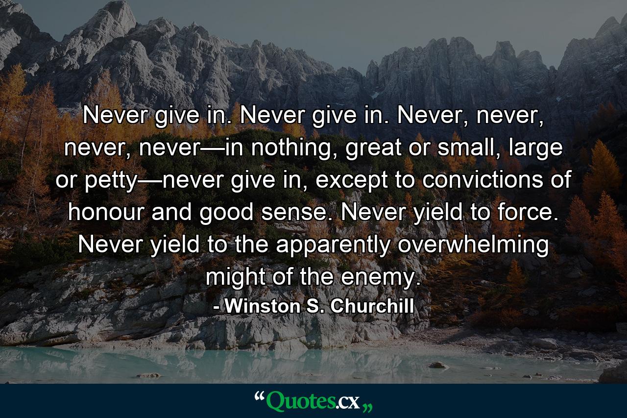 Never give in. Never give in. Never, never, never, never—in nothing, great or small, large or petty—never give in, except to convictions of honour and good sense. Never yield to force. Never yield to the apparently overwhelming might of the enemy. - Quote by Winston S. Churchill