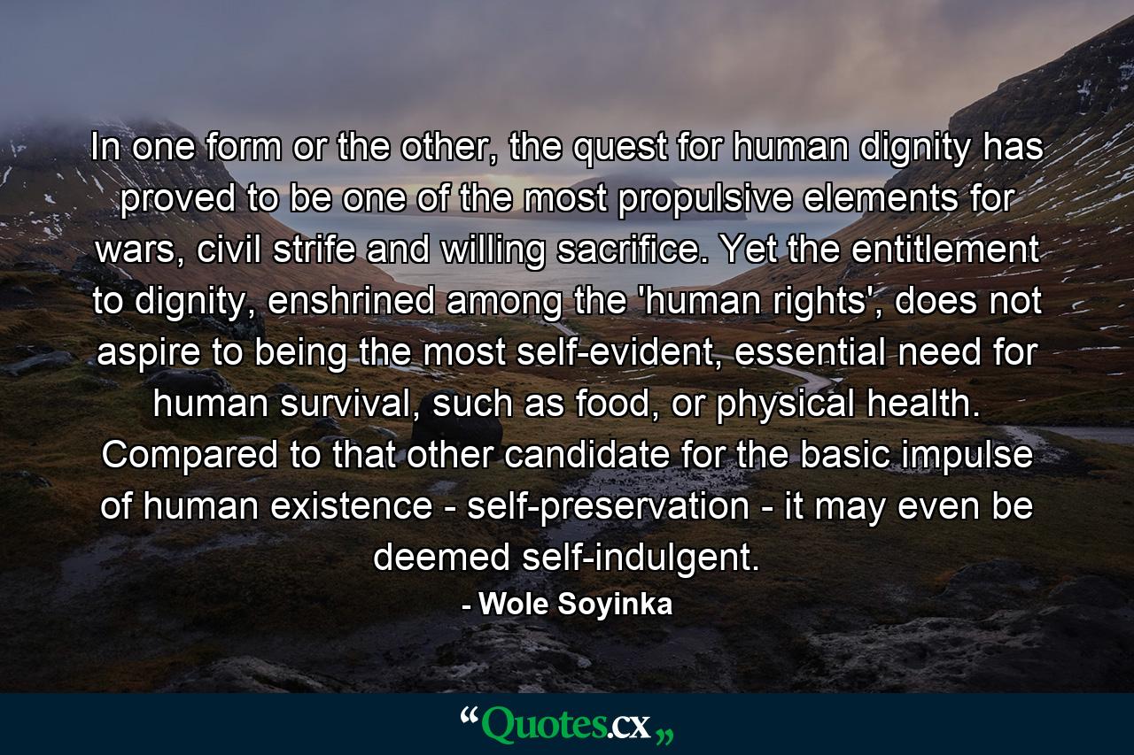 In one form or the other, the quest for human dignity has proved to be one of the most propulsive elements for wars, civil strife and willing sacrifice. Yet the entitlement to dignity, enshrined among the 'human rights', does not aspire to being the most self-evident, essential need for human survival, such as food, or physical health. Compared to that other candidate for the basic impulse of human existence - self-preservation - it may even be deemed self-indulgent. - Quote by Wole Soyinka