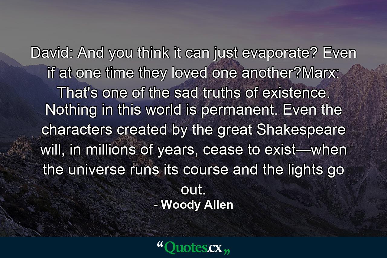 David: And you think it can just evaporate? Even if at one time they loved one another?Marx: That's one of the sad truths of existence. Nothing in this world is permanent. Even the characters created by the great Shakespeare will, in millions of years, cease to exist—when the universe runs its course and the lights go out. - Quote by Woody Allen