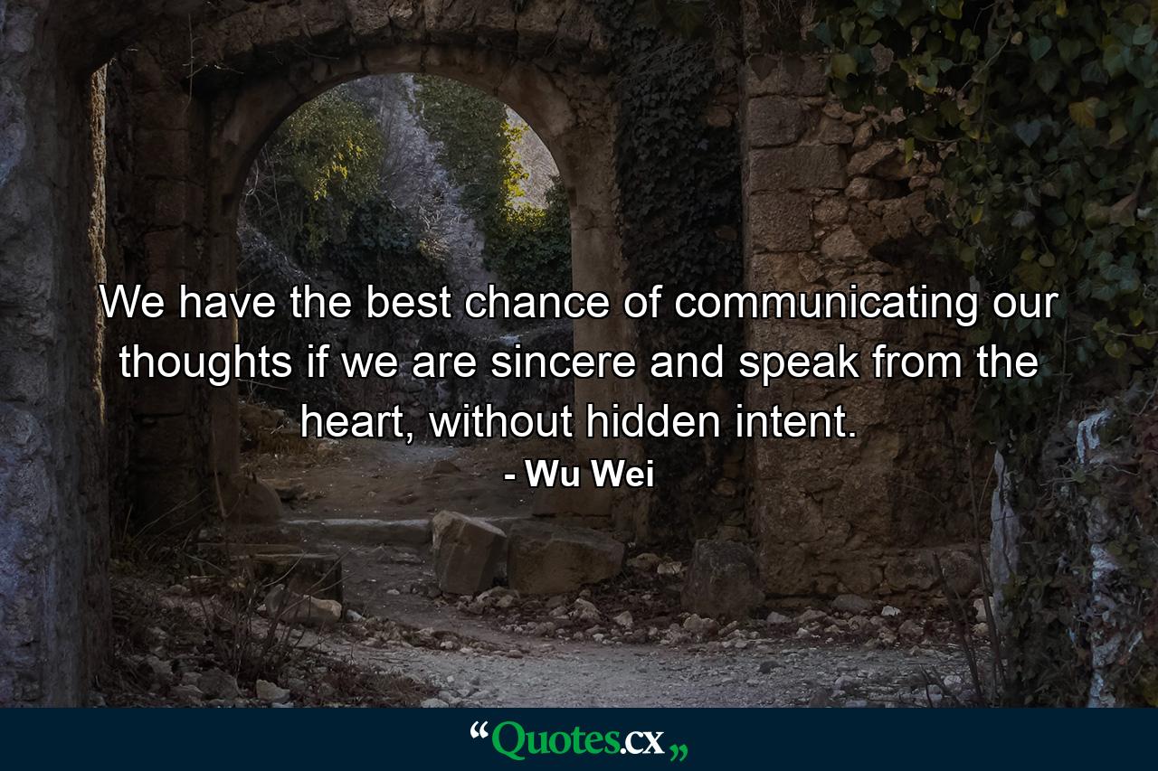 We have the best chance of communicating our thoughts if we are sincere and speak from the heart, without hidden intent. - Quote by Wu Wei