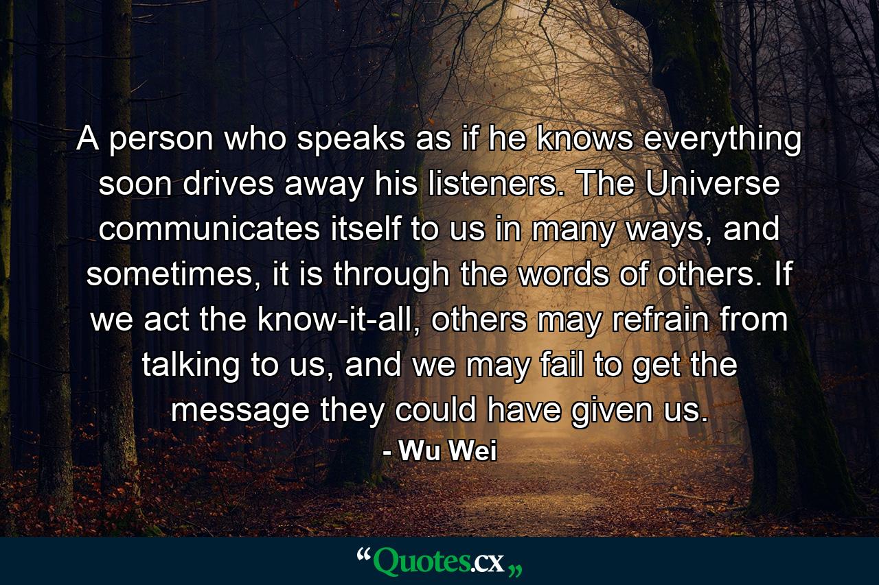 A person who speaks as if he knows everything soon drives away his listeners. The Universe communicates itself to us in many ways, and sometimes, it is through the words of others. If we act the know-it-all, others may refrain from talking to us, and we may fail to get the message they could have given us. - Quote by Wu Wei