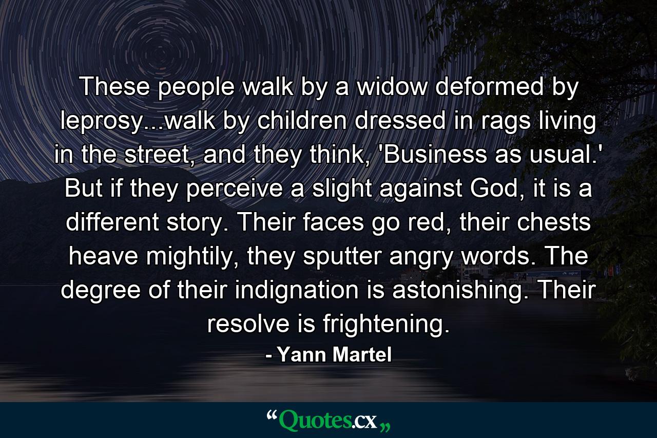 These people walk by a widow deformed by leprosy...walk by children dressed in rags living in the street, and they think, 'Business as usual.' But if they perceive a slight against God, it is a different story. Their faces go red, their chests heave mightily, they sputter angry words. The degree of their indignation is astonishing. Their resolve is frightening. - Quote by Yann Martel