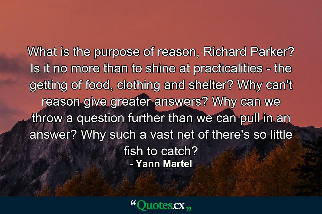 What is the purpose of reason, Richard Parker? Is it no more than to shine at practicalities - the getting of food, clothing and shelter? Why can't reason give greater answers? Why can we throw a question further than we can pull in an answer? Why such a vast net of there's so little fish to catch? - Quote by Yann Martel