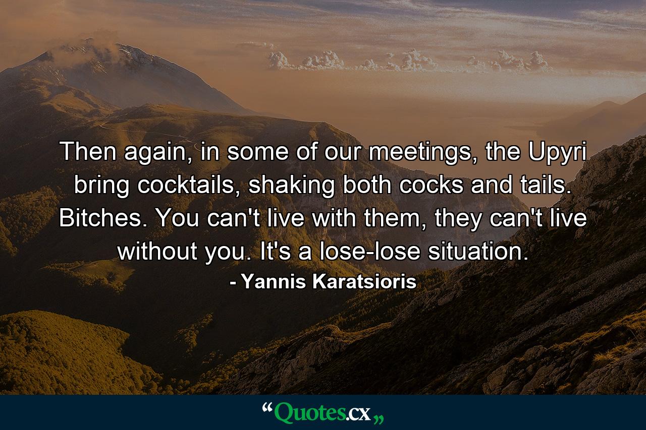 Then again, in some of our meetings, the Upyri bring cocktails, shaking both cocks and tails. Bitches. You can't live with them, they can't live without you. It's a lose-lose situation. - Quote by Yannis Karatsioris