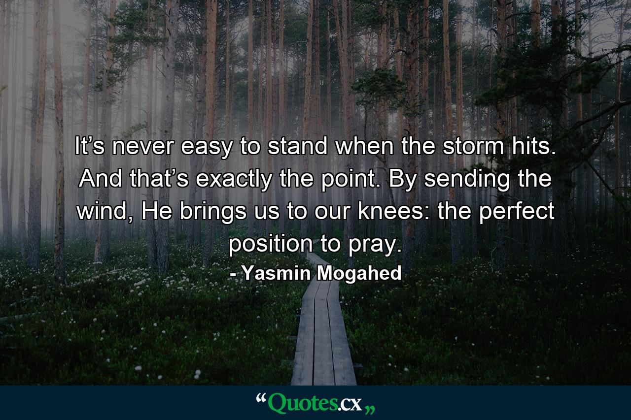 It’s never easy to stand when the storm hits. And that’s exactly the point. By sending the wind, He brings us to our knees: the perfect position to pray. - Quote by Yasmin Mogahed