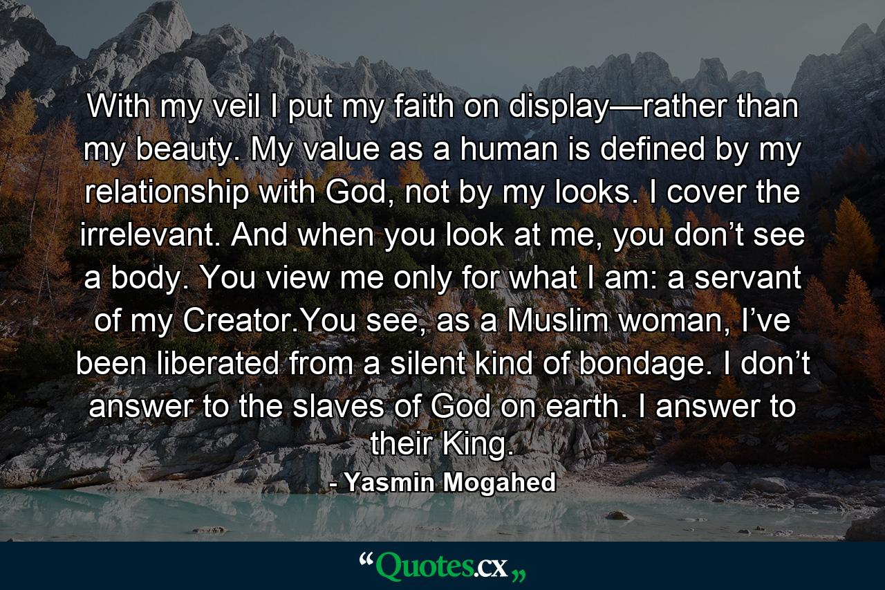 With my veil I put my faith on display—rather than my beauty. My value as a human is defined by my relationship with God, not by my looks. I cover the irrelevant. And when you look at me, you don’t see a body. You view me only for what I am: a servant of my Creator.You see, as a Muslim woman, I’ve been liberated from a silent kind of bondage. I don’t answer to the slaves of God on earth. I answer to their King. - Quote by Yasmin Mogahed