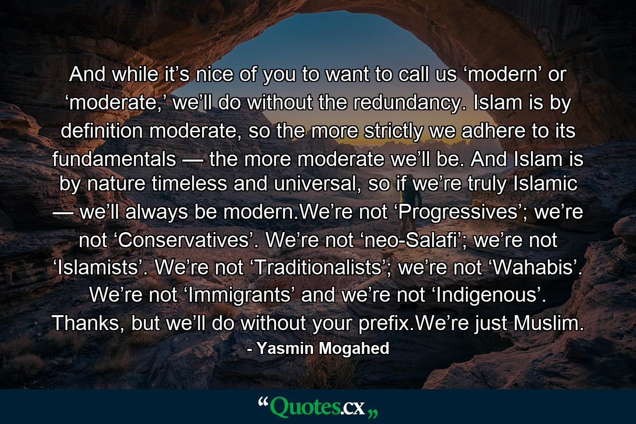 And while it’s nice of you to want to call us ‘modern’ or ‘moderate,’ we’ll do without the redundancy. Islam is by definition moderate, so the more strictly we adhere to its fundamentals — the more moderate we’ll be. And Islam is by nature timeless and universal, so if we’re truly Islamic — we’ll always be modern.We’re not ‘Progressives’; we’re not ‘Conservatives’. We’re not ‘neo-Salafi’; we’re not ‘Islamists’. We’re not ‘Traditionalists’; we’re not ‘Wahabis’. We’re not ‘Immigrants’ and we’re not ‘Indigenous’. Thanks, but we’ll do without your prefix.We’re just Muslim. - Quote by Yasmin Mogahed