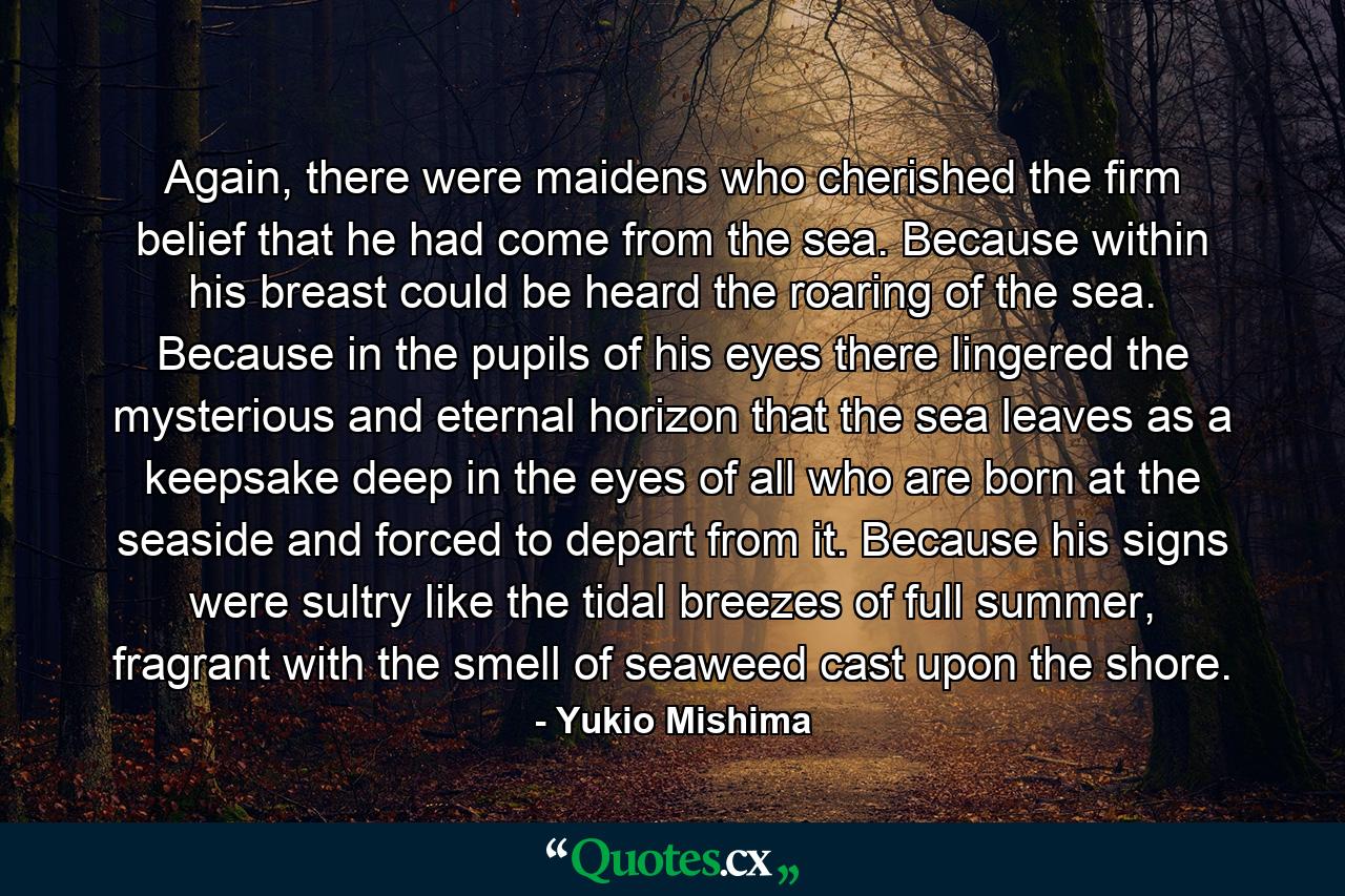 Again, there were maidens who cherished the firm belief that he had come from the sea. Because within his breast could be heard the roaring of the sea. Because in the pupils of his eyes there lingered the mysterious and eternal horizon that the sea leaves as a keepsake deep in the eyes of all who are born at the seaside and forced to depart from it. Because his signs were sultry like the tidal breezes of full summer, fragrant with the smell of seaweed cast upon the shore. - Quote by Yukio Mishima