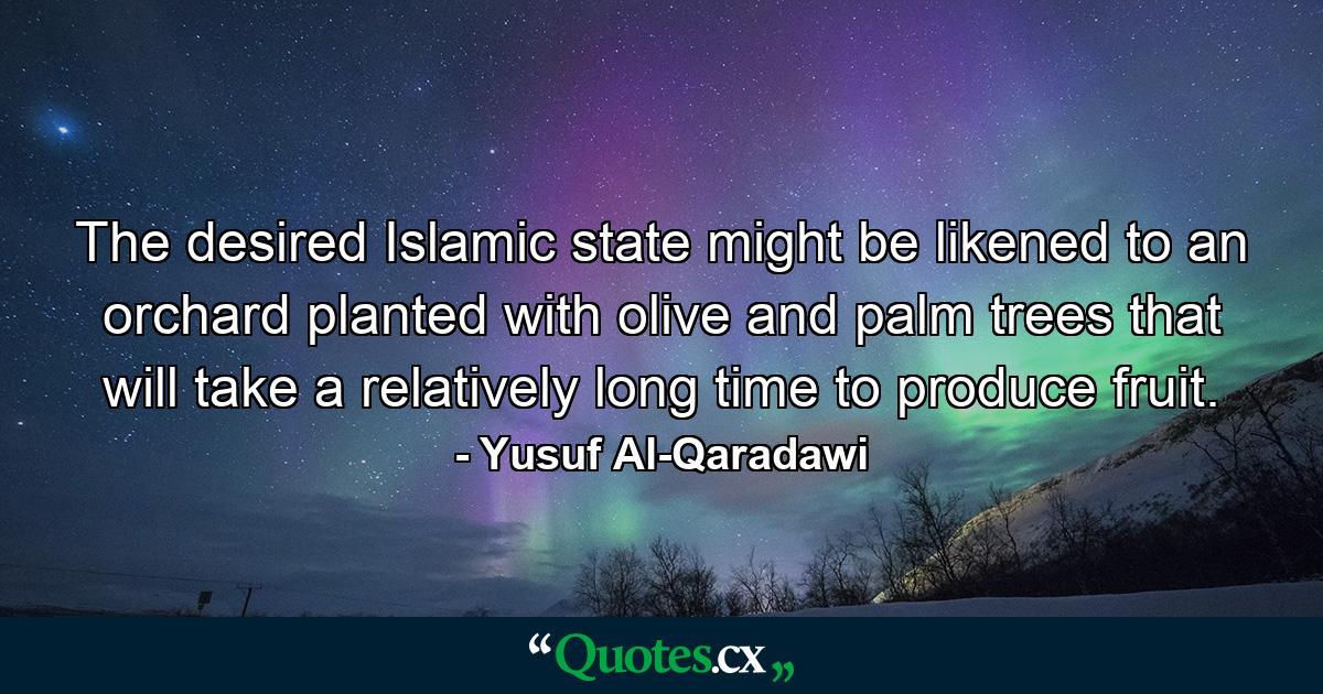 The desired Islamic state might be likened to an orchard planted with olive and palm trees that will take a relatively long time to produce fruit. - Quote by Yusuf Al-Qaradawi