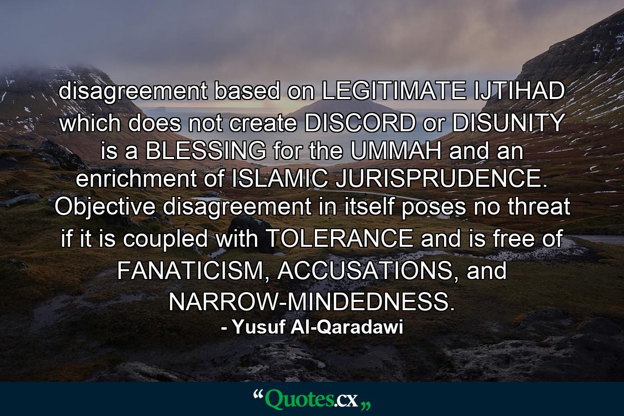 disagreement based on LEGITIMATE IJTIHAD which does not create DISCORD or DISUNITY is a BLESSING for the UMMAH and an enrichment of ISLAMIC JURISPRUDENCE. Objective disagreement in itself poses no threat if it is coupled with TOLERANCE and is free of FANATICISM, ACCUSATIONS, and NARROW-MINDEDNESS. - Quote by Yusuf Al-Qaradawi