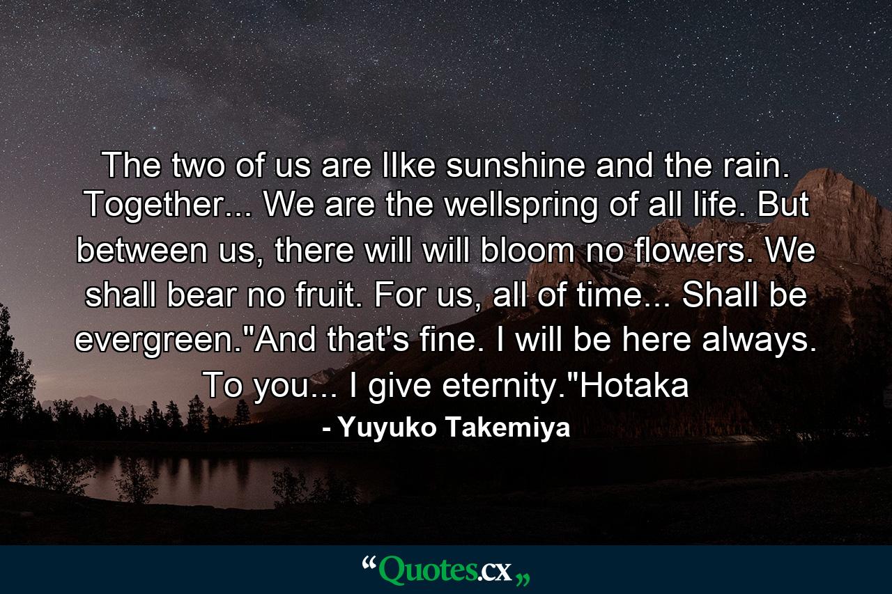 The two of us are lIke sunshine and the rain. Together... We are the wellspring of all life. But between us, there will will bloom no flowers. We shall bear no fruit. For us, all of time... Shall be evergreen.