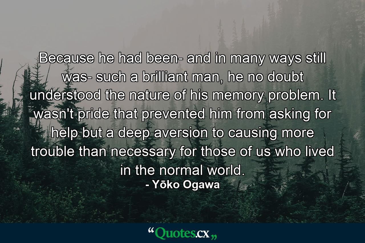 Because he had been- and in many ways still was- such a brilliant man, he no doubt understood the nature of his memory problem. It wasn't pride that prevented him from asking for help but a deep aversion to causing more trouble than necessary for those of us who lived in the normal world. - Quote by Yōko Ogawa