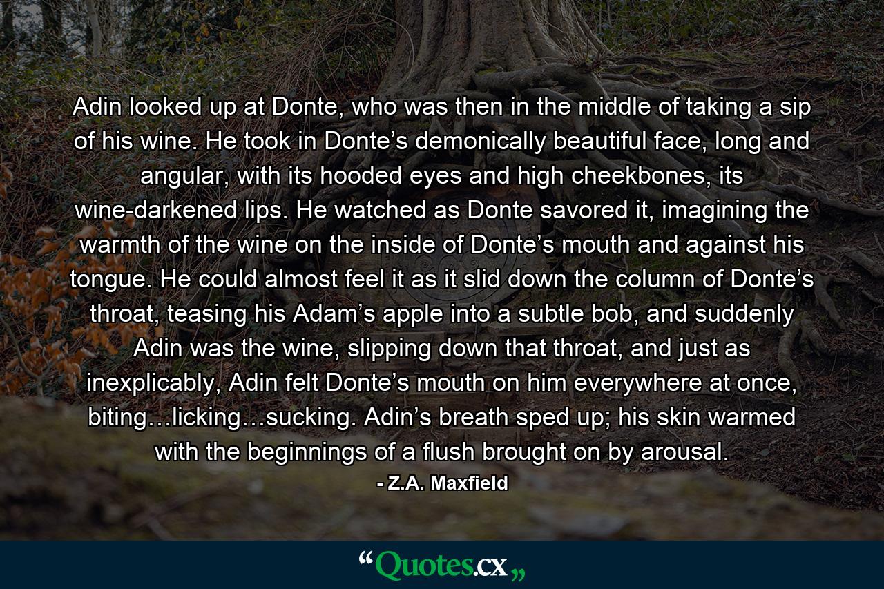 Adin looked up at Donte, who was then in the middle of taking a sip of his wine. He took in Donte’s demonically beautiful face, long and angular, with its hooded eyes and high cheekbones, its wine-darkened lips. He watched as Donte savored it, imagining the warmth of the wine on the inside of Donte’s mouth and against his tongue. He could almost feel it as it slid down the column of Donte’s throat, teasing his Adam’s apple into a subtle bob, and suddenly Adin was the wine, slipping down that throat, and just as inexplicably, Adin felt Donte’s mouth on him everywhere at once, biting…licking…sucking. Adin’s breath sped up; his skin warmed with the beginnings of a flush brought on by arousal. - Quote by Z.A. Maxfield