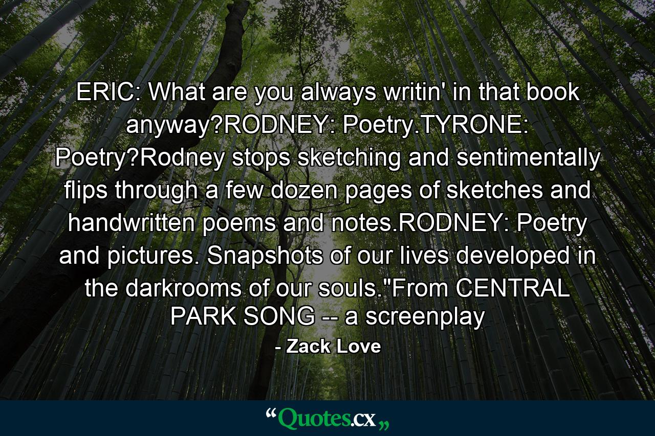 ERIC: What are you always writin' in that book anyway?RODNEY: Poetry.TYRONE: Poetry?Rodney stops sketching and sentimentally flips through a few dozen pages of sketches and handwritten poems and notes.RODNEY: Poetry and pictures. Snapshots of our lives developed in the darkrooms of our souls.